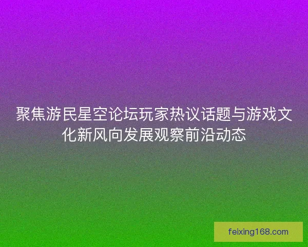 聚焦游民星空论坛玩家热议话题与游戏文化新风向发展观察前沿动态