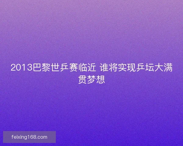 2013巴黎世乒赛临近 谁将实现乒坛大满贯梦想