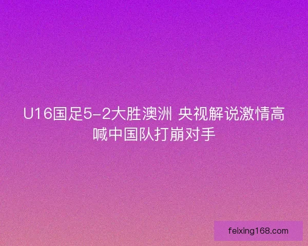U16国足5-2大胜澳洲 央视解说激情高喊中国队打崩对手 U16国足5-2大胜澳洲 央视解说激情高喊中国队打崩对手