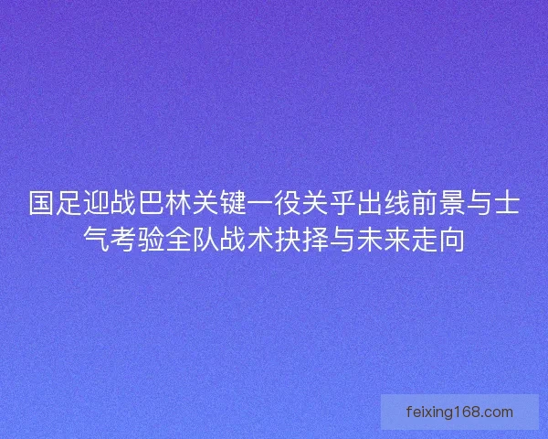 国足迎战巴林关键一役关乎出线前景与士气考验全队战术抉择与未来走向