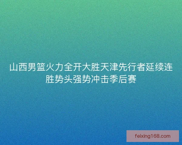 山西男篮火力全开大胜天津先行者延续连胜势头强势冲击季后赛