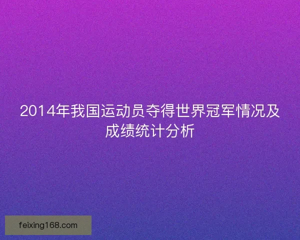 2014年我国运动员夺得世界冠军情况及成绩统计分析 2014年我国运动员夺得世界冠军情况及成绩统计分析
