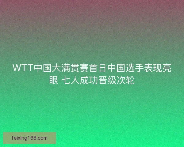 WTT中国大满贯赛首日中国选手表现亮眼 七人成功晋级次轮 WTT中国大满贯赛首日中国选手表现亮眼 七人成功晋级次轮
