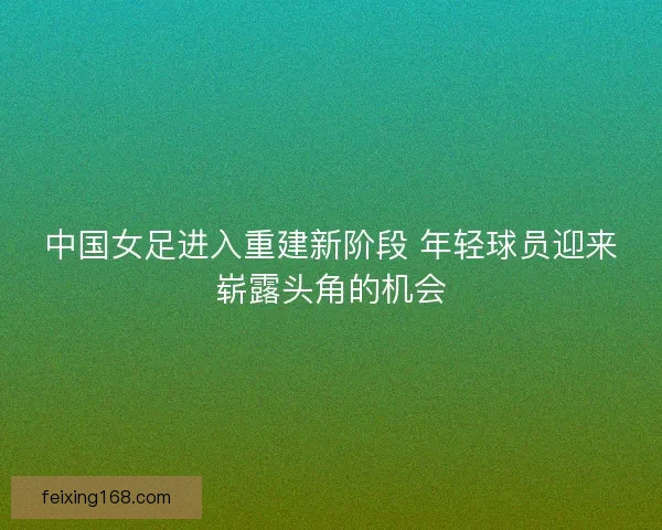 中国女足进入重建新阶段 年轻球员迎来崭露头角的机会 中国女足进入重建新阶段 年轻球员迎来崭露头角的机会