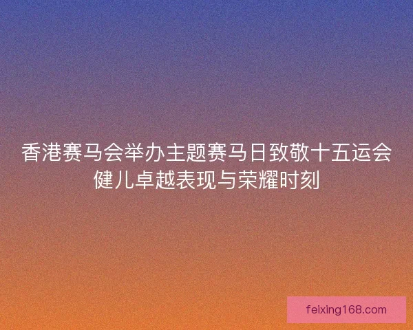 香港赛马会举办主题赛马日致敬十五运会健儿卓越表现与荣耀时刻