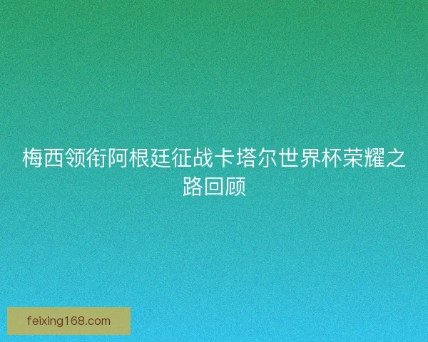 梅西领衔阿根廷征战卡塔尔世界杯荣耀之路回顾 梅西领衔阿根廷征战卡塔尔世界杯荣耀之路回顾
