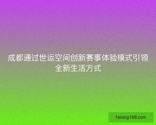 成都通过世运空间创新赛事体验模式引领全新生活方式