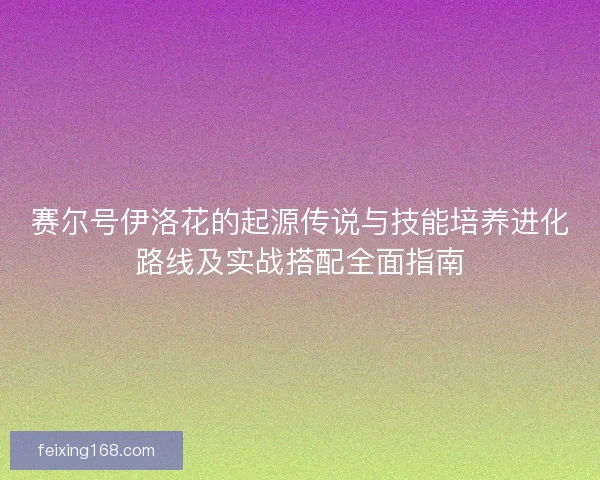 赛尔号伊洛花的起源传说与技能培养进化路线及实战搭配全面指南