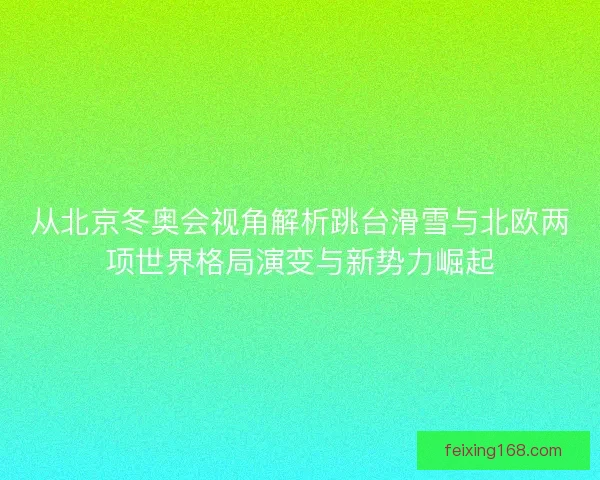 从北京冬奥会视角解析跳台滑雪与北欧两项世界格局演变与新势力崛起