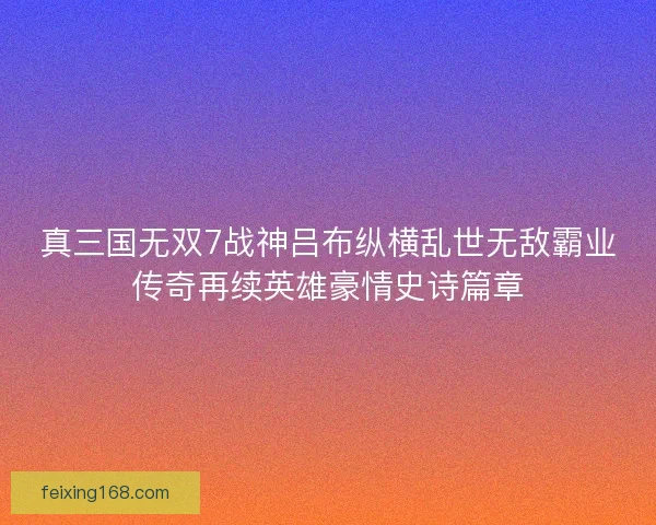 真三国无双7战神吕布纵横乱世无敌霸业传奇再续英雄豪情史诗篇章
