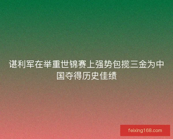 谌利军在举重世锦赛上强势包揽三金为中国夺得历史佳绩