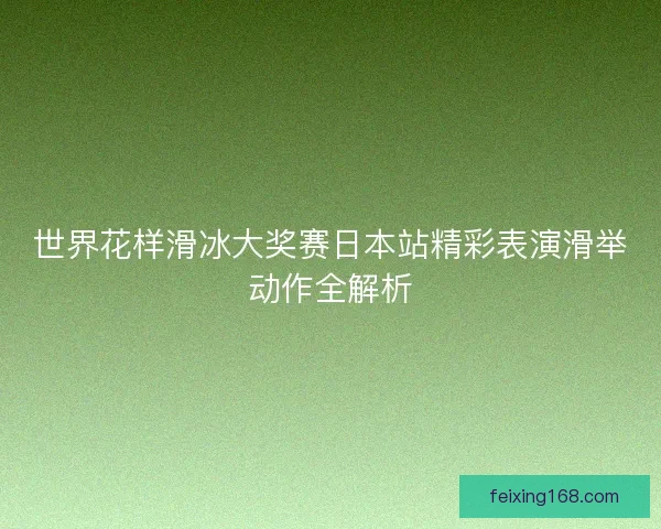 世界花样滑冰大奖赛日本站精彩表演滑举动作全解析 世界花样滑冰大奖赛日本站精彩表演滑举动作全解析