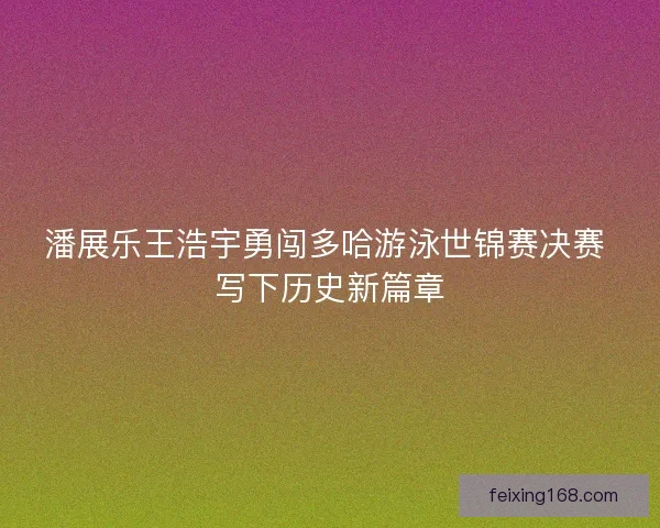 潘展乐王浩宇勇闯多哈游泳世锦赛决赛 写下历史新篇章 潘展乐王浩宇勇闯多哈游泳世锦赛决赛 写下历史新篇章
