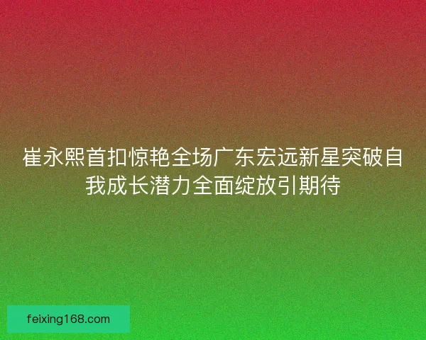 崔永熙首扣惊艳全场广东宏远新星突破自我成长潜力全面绽放引期待